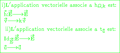 \rm \large \green \fbox{i)L'application vectorielle associe a h_{\Omega,k} est: \\ \vec{h}:\vec{E}\longrightarrow \vec{E} \\ \vec{v}\longrightarrow k\vec{v} \\  \\  ii)L'application vectorielle associe a t_{\vec{u}} est: \\ Id_{\vec{E}}:\vec{E}\longrightarrow \vec{E} \\ \vec{u}\longrightarrow \vec {u} \\ }